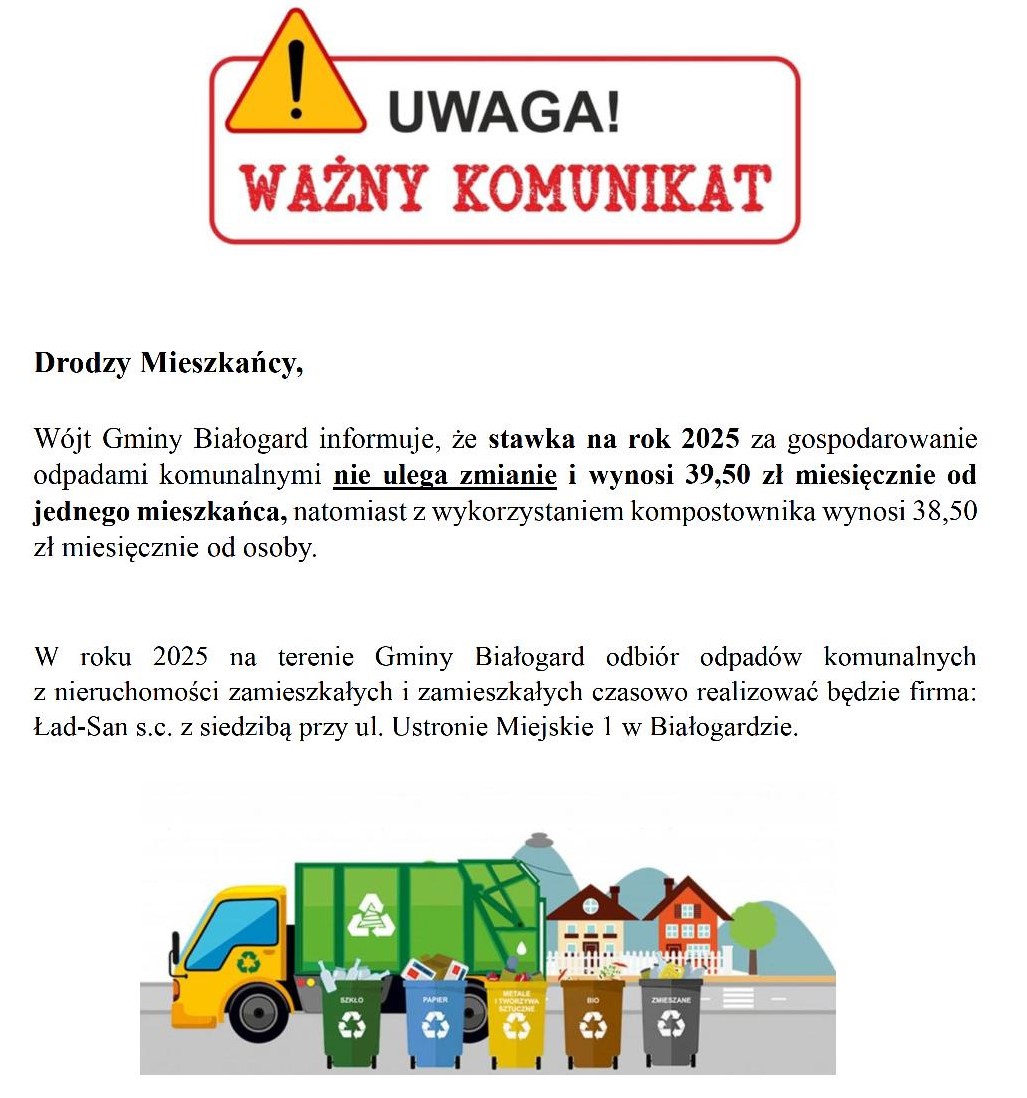 Drodzy Mieszkańcy, Wójt Gminy Białogard informuje, że stawka na rok 2025 za gospodarowanie odpadami komunalnymi nie ulega zmianie i wynosi 39,50 zł miesięcznie od jednego mieszkańca, natomiast z wykorzystaniem kompostownika wynosi 38,50 zł miesięcznie od osoby. W roku 2025 na terenie Gminy Białogard odbiór odpadów komunalnych z nieruchomości zamieszkałych i zamieszkałych czasowo realizować będzie firma: Ład-San s.c. z siedzibą przy ul. Ustronie Miejskie 1 w Białogardzie.