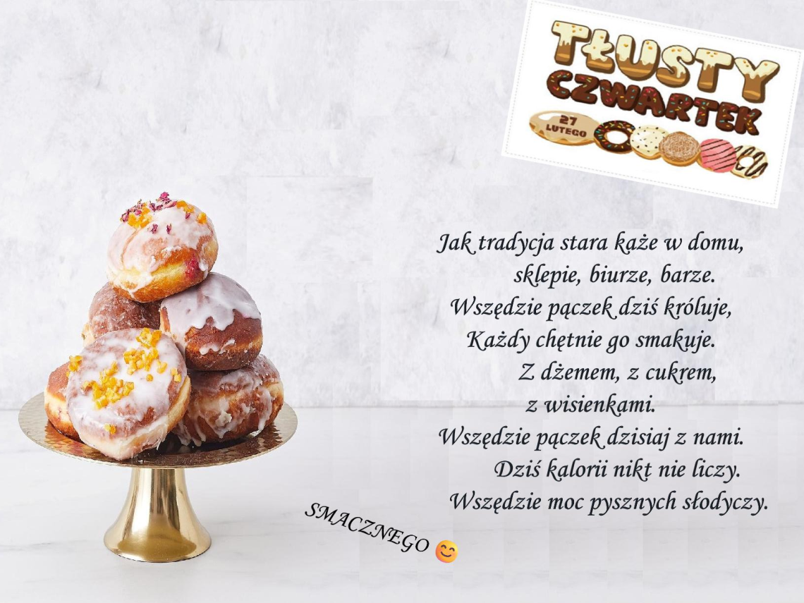 na szarym tle, po lewej stronie patera z pączkami. Po prawej stronie kolorowy napis tłusty czwartek 27 lutego. poniżej tekst:  Jak tradycja stara każe w domu,            sklepie, biurze, barze. Wszędzie pączek dziś króluje,  Każdy chętnie go smakuje.          Z dżemem, z cukrem, z wisienkami. Wszędzie pączek dzisiaj z nami.          Dziś kalorii nikt nie liczy.       Wszędzie moc pysznych słodyczy. Smacznego :) 